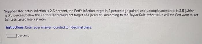 Suppose that actual inflation is 2.5 percent, the Fed's inflation target is 2 percentage points, and unemployment rate is 3.5 (which
is 0.5 percent below the Fed's full-employment target of 4 percent). According to the Taylor Rule, what value will the Fed want to set
for its targeted interest rate?
Instructions: Enter your answer rounded to 1 decimal place.
percent