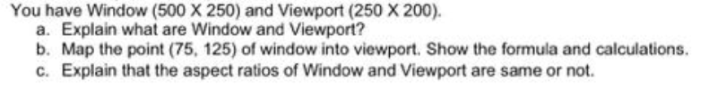 You have Window (500 X 250) and Viewport (250 X 200).
a. Explain what are Window and Viewport?
b. Map the point (75, 125) of window into viewport. Show the formula and calculations.
c. Explain that the aspect ratios of Window and Viewport are same or not.
