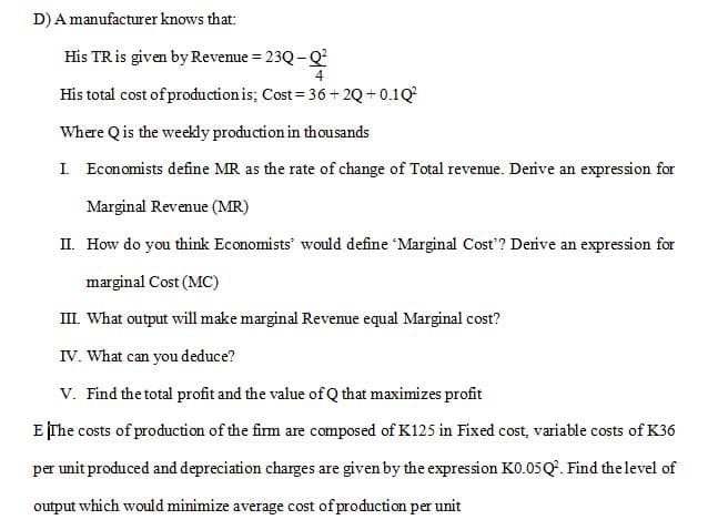 D)A manufacturer knows that:
His TRis given by Revenue = 23Q-Q
%3D
His total cost of production is; Cost = 36+ 2Q +0.1Q
Where Qis the weekly production in thousands
I. Economists define MR as the rate of change of Total revenue. Derive an expression for
Marginal Revenue (MR)
II. How do you think Economists' would define 'Marginal Cost'? Derive an expression for
marginal Cost (MC)
III. What output will make marginal Revenue equal Marginal cost?
IV. What can you deduce?
V. Find the total profit and the value of Q that maximizes profit
E The costs of production of the firm are composed of K125 in Fixed cost, variable costs of K36
per unit produced and depreciation charges are given by the expression KO.05Q'. Find thelevel of
output which would minimize average cost of production per unit
