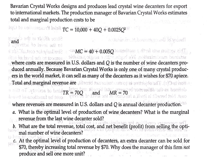 Bavarian Crystal Works designs and produces lead crystal wine decanters for export
to international markets. The production manager of Bavarian Crystal Works estimates
total and marginal production costs to be
aq0 to noiinseu14 Isind TC = 10,000 + 40Q + 0.0025Q²
and
ivibe to l9v9i ani oi
-MC = 40 + 0.005Q1oriism s Arol else noitee eaidT
aigie s
niged sW noilesimixam benistie
iton to laval orfs.ot doagee sideixav,
where costs are measured in U.S. dollars and Q is the number of wine decanters pro-
duced annually. Because Bavarian Crystal Works is only one of many crystal produc-
ers in the world market, it can sell as many of the decanters as it wishes for $70 apiece.
Total and marginal revenue are tanad tan
ait oT vtivins to briTR = 700
owd io anoilanut ed teoo
where revenues are measured in U.S. dollars and Q is annual decanter production.
a. What is the optimal level of production of wine decanters? What is the marginal
revenue from the last wine decanter sold?
and
MR = 70
%3D
b. What are the total revenue, total cost, and net benefit (profit) from selling the opti-
lansmal number of wine decanters?
c. At the optimal level of production of decanters, an extra decanter can be sold for
$70, thereby increasing total revenue by $70. Why does the manager of this firm not
produce and sell one more unit?
