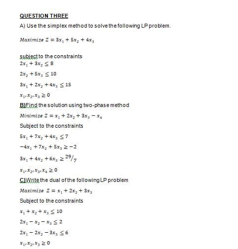 QUESTION THREE
A) Use the simplex method to solve the following LP problem.
Maximize Z = 3x, + 5x, + 4x,
subiect to the constraints
2x, + 3x, < 8
2x, + 5x, < 10
3x, + 2x, + 4x3 S 15
B)Find the solution using two-phase method
Minimize Z =x, + 2x, + 3x3 - x4
Subject to the constraints
5x, + 7x, +4x 57
-4x, +7x, + 5x, 2 -2
3x, + 4x, + 6x, 2 29/,
CIWrite the dual ofthe following LP problem
Maximize Z = x, + 2x, + 3x3
Subject to the constraints
X1 + x2 + x3S 10
2x, - x2 - x3 < 2
2x, - 2x, - 3x, S6
