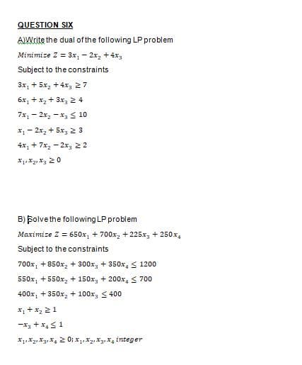 QUESTION SIX
AIWrite the dual ofthe following LP problem
Minimize Z = 3x, - 2x, + 4x3
Subject to the constraints
3x, + 5x, + 4x 27
6x, + x, + 3x, 2 4
7x, - 2x, -x, S 10
X1- 2x, + 5x, 2 3
4x, + 7x, - 2x, 22
B) Bolve the following LP problem
Maximize Z = 650x, + 700x, + 225x, + 250x,
Subject to the constraints
700x, +850x, + 300x, + 350x, S 1200
550x, +550x, + 150x, + 200x, < 700
400x, + 350x, + 100x, < 400
x, + x2 21
-x3 + x,S1
X1, X2, X31 X4 2 0; x,X2 Xg. X, integer
