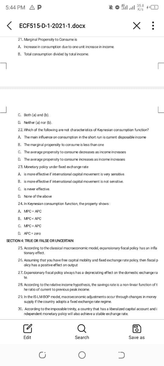 5:44 PM A p
NO filul 35.8
41
K/s
K ECF515-D-1-2021-1.docx
21. Marginal Propensity to Consume is
A. Increase in consumption due to one unit increase in income.
B. Total consumption divided by total income
C. Both (a) and (b).
D. Neither (a) nor (b).
22. Which of the following are not characteristics of Keynesian consumption function?
A. The main influence on consumption in the short run is current disposable income
B. The marginal propensity to consume is less than one
C. The average propensity to consume decreases as income increases
D. The average propensity to consume increases as income increases
23. Monetary policy under fixed exchange rate
A. is more effective if international capital movement is very sensitive.
B. is more effective if international capital movement is not sensitive.
C. is never effective.
D. None of the above
24. In Keynesian consumption function, the property shows :
A. MPC = APC
В. МРC < АРС
С. МРС> АРС
D. APC = zero
SECTION 4: TRUE OR FALSE OR UNCERTAIN
25. According to the classical macroeconomic model, expansionary fiscal policy has an infla
tionary effect.
26. Assuming that you have free capital mobility and fixed exchange rate policy, then fiscal p
olicy has a positive effect on output
27. Expansionary fiscal policy always has a depreciating effect on the domestic exchange ra
te
28. According to the relative income hypothesis, the savings rate is a non-linear function of t
he ratio of current to previous peak income.
29. In the IS-LM-BOP model, macroeconomic adjustments occur through changes in money
supply if the country adopts a fixed exchange rate regime.
30. According to the impossible trinity, a country that has a liberalized capital account and i
ndependent monetary policy will also achieve a stable exchange rate.
Edit
Search
Save as
