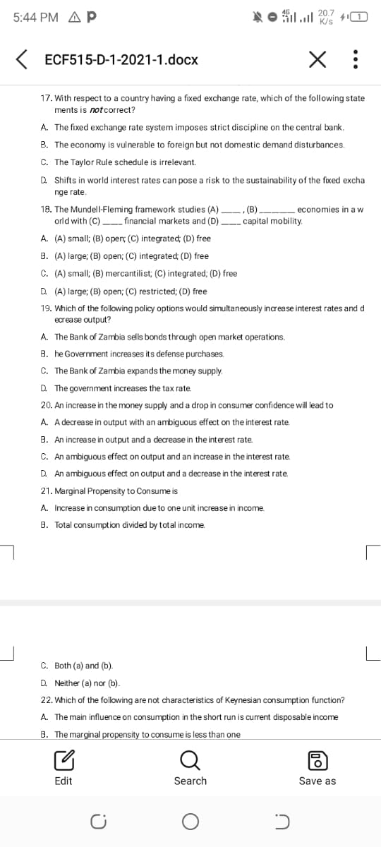 5:44 PM A p
N O filul 20.7
K/s
K ECF515-D-1-2021-1.docx
17. With respect to a country having a fixed exchange rate, which of the following state
ments is notcorrect?
A. The fixed exchange rate system imposes strict discipline on the central bank,
B. The economy is vulnerable to foreign but not domestic demand disturbances.
C. The Taylor Rule schedule is irrelevant.
Q Shifts in world interest rates can pose a risk to the sustainability of the fixed excha
nge rate.
18. The Mundell-Fleming framework studies (A) -, (B)
orld with (C)__ financial markets and (D) _capital mobility.
economies in a w
A. (A) small; (B) open; (C) integrated; (D) free
B. (A) large; (B) open; (C) integrated; (D) free
C. (A) small; (B) mercantilist; (C) integrated; (D) free
D (A) large; (B) open; (C) restricted; (D) free
19. Which of the following policy options would simultaneously increase interest rates and d
ecrease output?
A. The Bank of Zambia sells bonds through open market operations.
B. he Government increases its defense purchases.
C. The Bank of Zambia expands the money supply.
D. The government increases the tax rate
20. An increase in the money supply and a drop in consumer confidence will lead to
A. A decrease in output with an ambiguous effect on the interest rate.
B. An increase in output and a decrease in the interest rate.
C. An ambiguous effect on output and an increase in the interest rate.
D. An ambiguous effect on output and a decrease in the interest rate.
21. Marginal Propensity to Consume is
A. Increase in consumption due to one unit increase in income.
B. Total consumption divided by total income.
C. Both (a) and (b).
D Neither (a) nor (b).
22. Which of the following are not characteristics of Keynesian consumption function?
A. The main influence on consumption in the short run is current disposable income
B. The marginal propensity to consume is less than one
Q
Edit
Search
Save as
