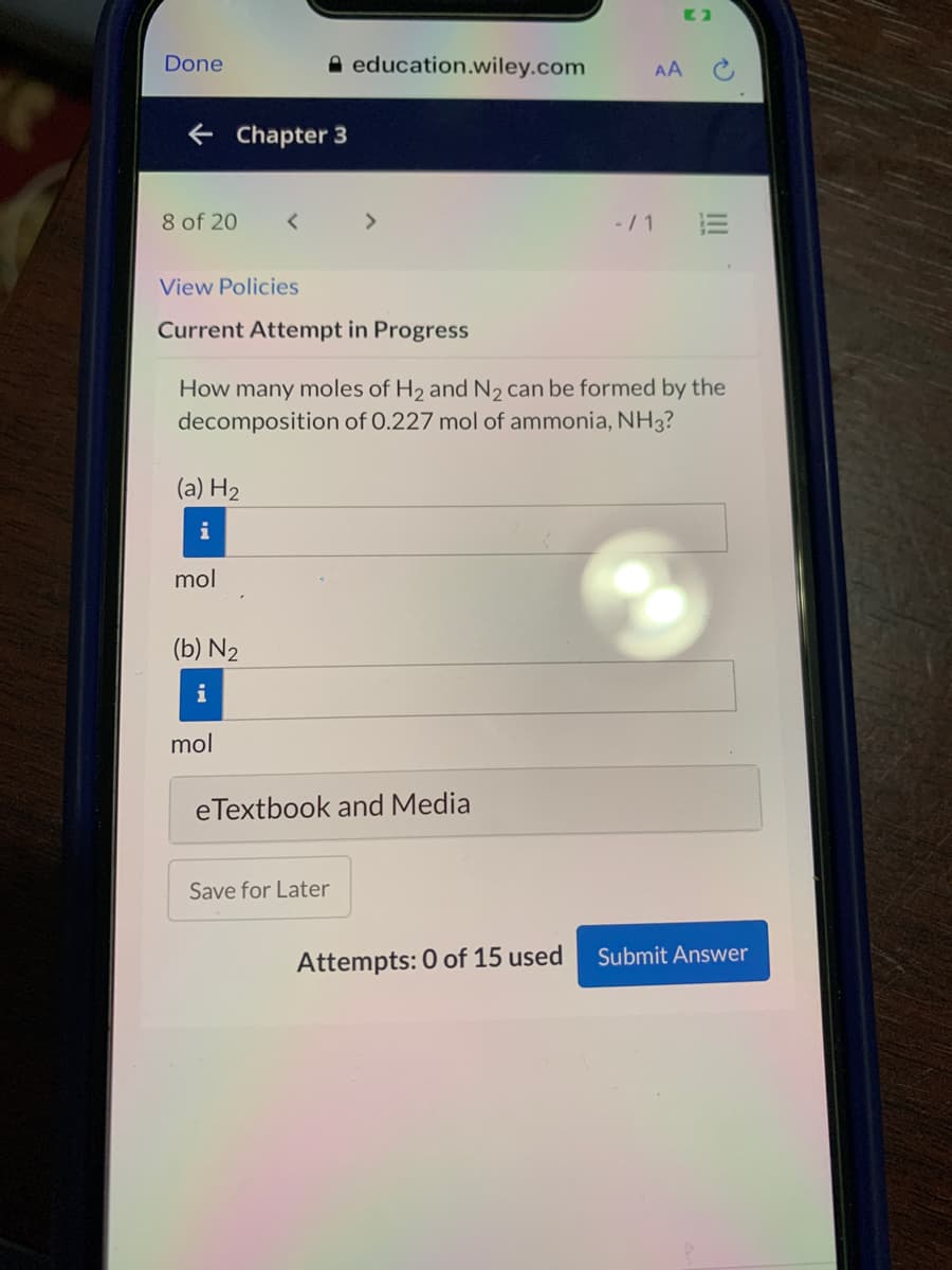 Done
A education.wiley.com
AA
e Chapter 3
8 of 20
>
-/ 1
View Policies
Current Attempt in Progress
How many moles of H2 and N2 can be formed by the
decomposition of 0.227 mol of ammonia, NH3?
(a) H2
mol
(b) N2
i
mol
eTextbook and Media
Save for Later
Attempts: 0 of 15 used
Submit Answer
