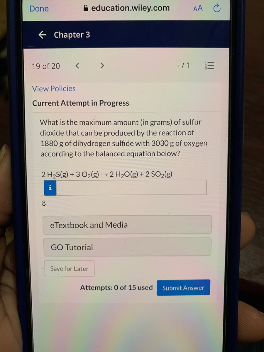 Done
A education.wiley.com
AA C
E Chapter 3
19 of 20
< >
- /1 E
View Policies
Current Attempt in Progress
What is the maximum amount (in grams) of sulfur
dioxide that can be produced by the reaction of
1880 g of dihydrogen sulfide with 3030 g of oxygen
according to the balanced equation below?
2 H2S(g) + 3 O2(g) → 2 H20(g) + 2 SO2(g)
i
eTextbook and Media
GO Tutorial
Save for Later
Attempts: 0 of 15 used
Submit Answer
