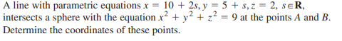 A line with parametric equations x = 10 + 2s, y = 5 + s, z = 2, seR,
intersects a sphere with the equation x² + y² + z² = 9 at the points A and B.
Determine the coordinates of these points.
