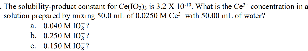 . The solubility-product constant for Ce(IO3)3 is 3.2 X 10-10. What is the Ce³+ concentration in a
solution prepared by mixing 50.0 mL of 0.0250 M Ce3+ with 50.00 mL of water?
a. 0.040 M I0,?
b. 0.250 M IO,?
с. 0.150 М IО3?
