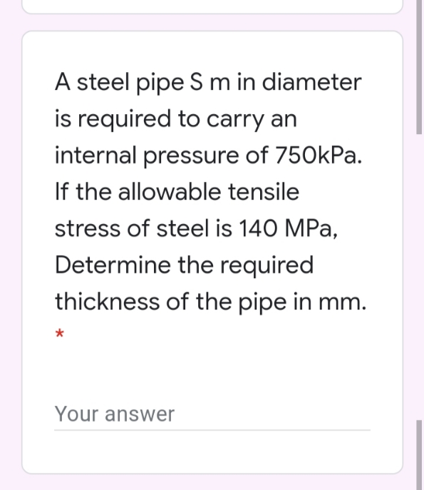 A steel pipe S m in diameter
is required to carry an
internal pressure of 750kPa.
If the allowable tensile
stress of steel is 140 MPa,
Determine the required
thickness of the pipe in mm.
Your answer
