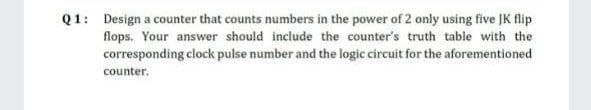 Q1: Design a counter that counts numbers in the power of 2 only using five JK flip
flops. Your answer should include the counter's truth table with the
corresponding clock pulse number and the logic circuit for the aforementioned
counter.