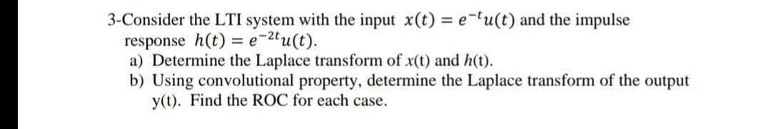 3-Consider the LTI system with the input x(t) = etu(t) and the impulse
response h(t) = e-2tu(t).
a) Determine the Laplace transform of x(t) and h(t).
b) Using convolutional property, determine the Laplace transform of the output
y(t). Find the ROC for each case.
