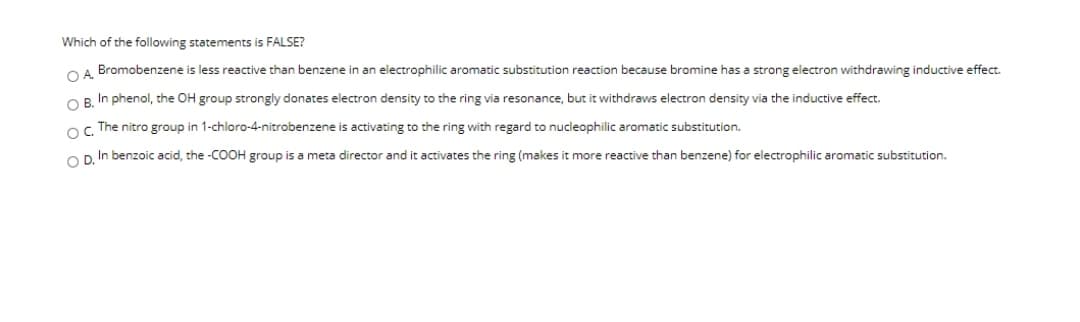 Which of the following statements is FALSE?
OA Bromobenzene is less reactive than benzene in an electrophilic aromatic substitution reaction because bromine has a strong electron withdrawing inductive effect.
OR In phenol, the OH group strongly donates electron density to the ring via resonance, but it withdraws electron density via the inductive effect.
o The nitro group in 1-chloro-4-nitrobenzene is activating to the ring with regard to nucleophilic aromatic substitution.
Op In benzoic acid, the -COOH group is a meta director and it activates the ring (makes it more reactive than benzene) for electrophilic aromatic substitution.
