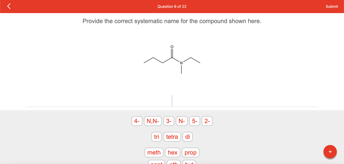 Question 6 of 22
Provide the correct systematic name for the compound shown here.
4- N,N- 3- N- 5-
tri
tetra di
meth hex
th
prop
2-
Submit
+