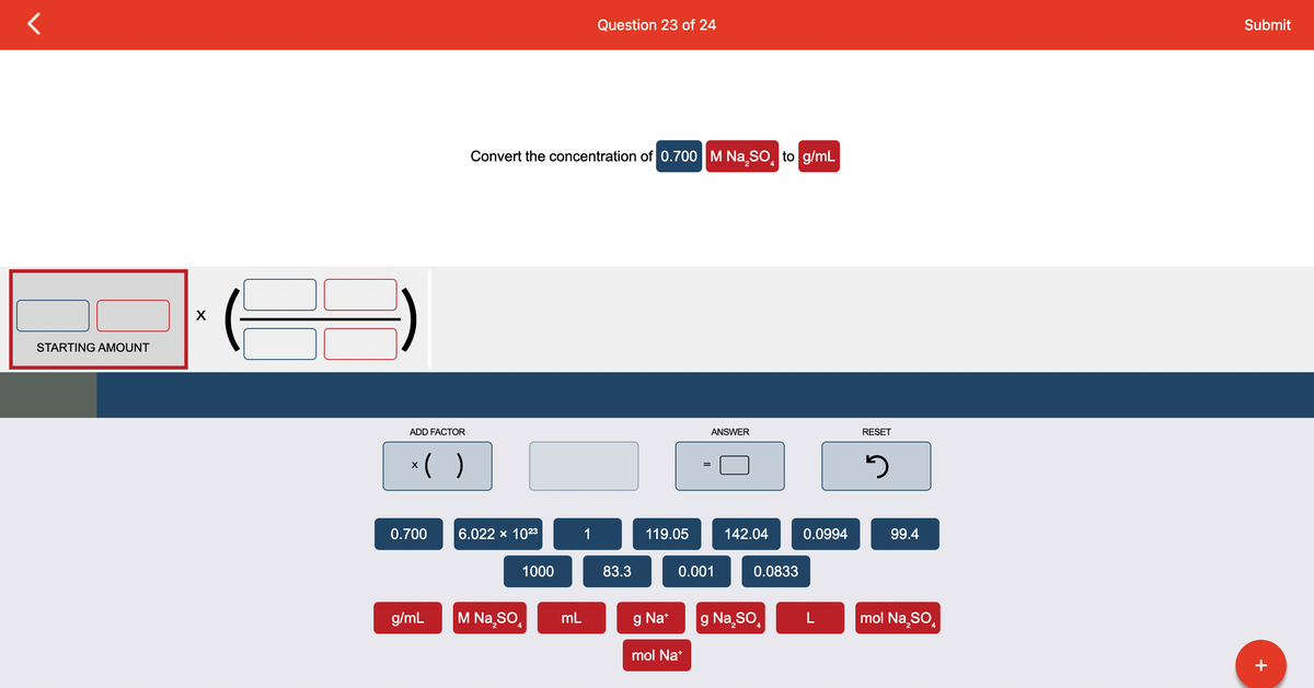 STARTING AMOUNT
X
ADD FACTOR
x( )
0.700
g/mL
Convert the concentration of 0.700 M Na₂SO to g/mL
6.022 x 1023
M Na₂SO
2
1000
mL
Question 23 of 24
1
83.3
119.05
g Na+
ANSWER
0.001
mol Na+
142.04
0.0833
g Na₂SO
2
0.0994
L
RESET
3
99.4
mol Na₂SO
Submit
+