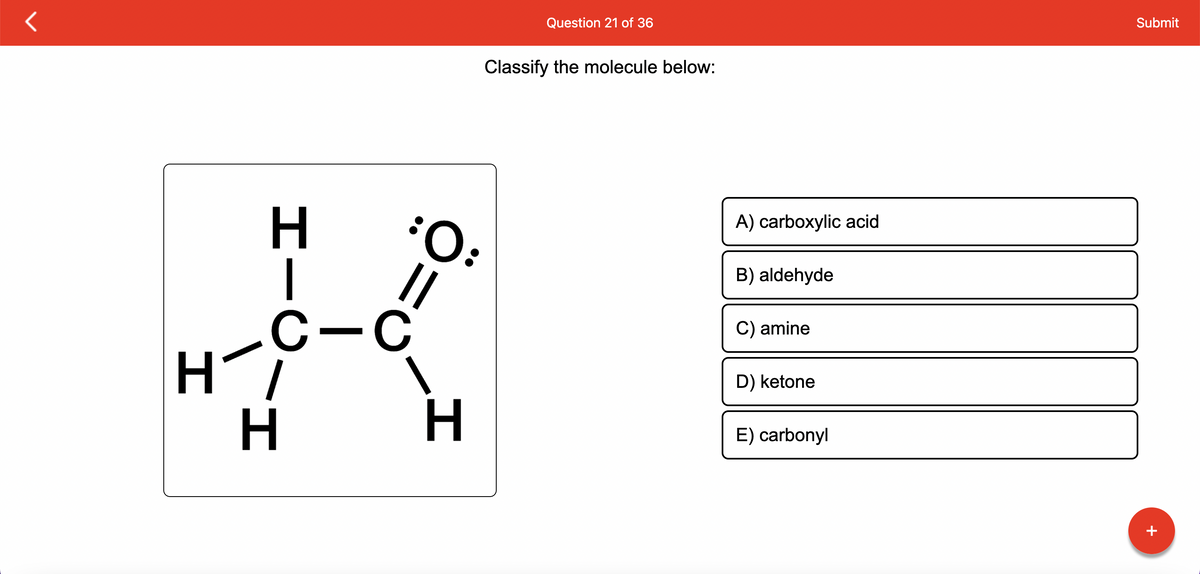 H
H
C-C
I_
Ö=
Classify the molecule below:
:O:
H
Question 21 of 36
A) carboxylic acid
B) aldehyde
C) amine
D) ketone
E) carbonyl
Submit
+