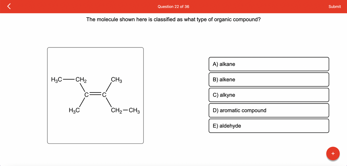H3C-CH₂
H3C
The molecule shown here is classified as what type of organic compound?
C
CH3
CH₂ CH3
Question 22 of 36
▬
A) alkane
B) alkene
C) alkyne
D) aromatic compound
E) aldehyde
Submit
+