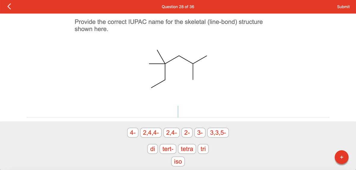 Question 28 of 36
Provide the correct IUPAC name for the skeletal (line-bond) structure
shown here.
tr
4- 2,4,4-2,4- 2- 3- 3,3,5-
di
tert- tetra tri
iso
Submit
+