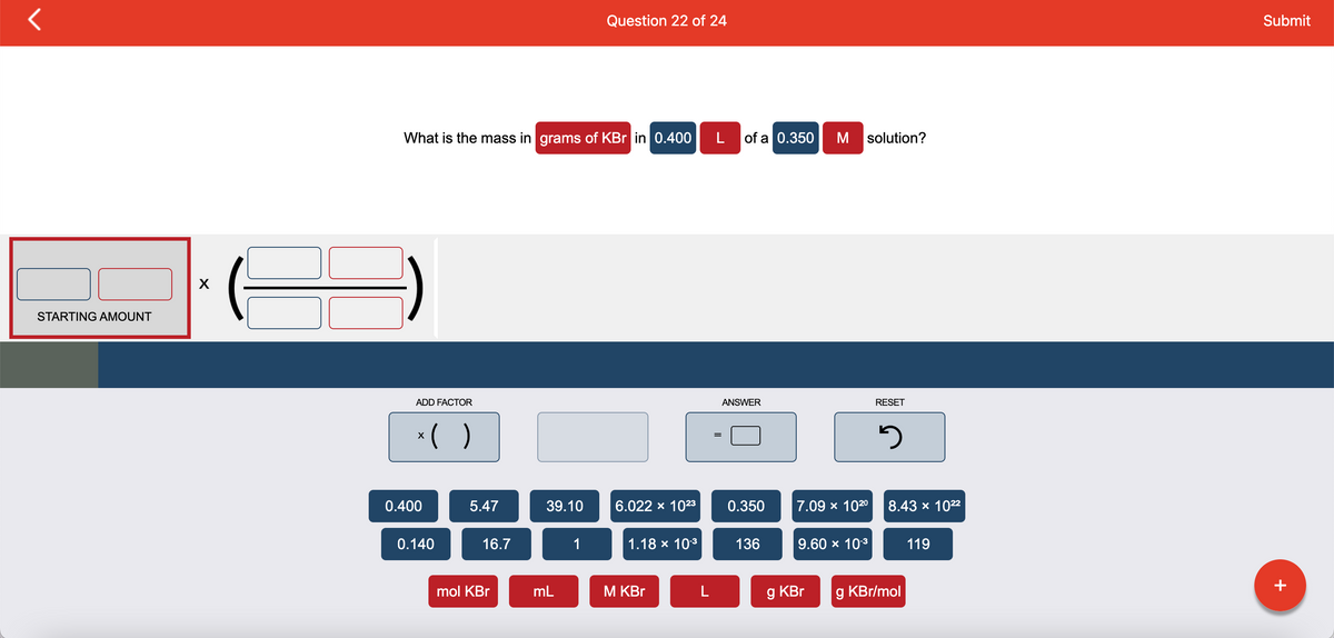 STARTING AMOUNT
X
What is the mass in grams of KBr in 0.400 L
ADD FACTOR
x( )
0.400
0.140
5.47
16.7
mol KBr
39.10
mL
Question 22 of 24
1
6.022 x 10²3
1.18 × 10-³
M KBr
L
=
of a 0.350 M solution?
ANSWER
0.350
136
7.09 × 102⁰
9.60 × 10-³
g KBr
RESET
3
8.43 × 10²²
g KBr/mol
119
Submit
+