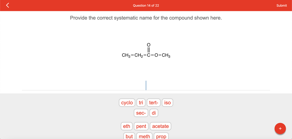 Question 14 of 22
Provide the correct systematic name for the compound shown here.
CH3-CH₂-C-O-CH3
cyclo tri tert- iso
sec- di
eth pent acetate
but meth prop
Submit
+