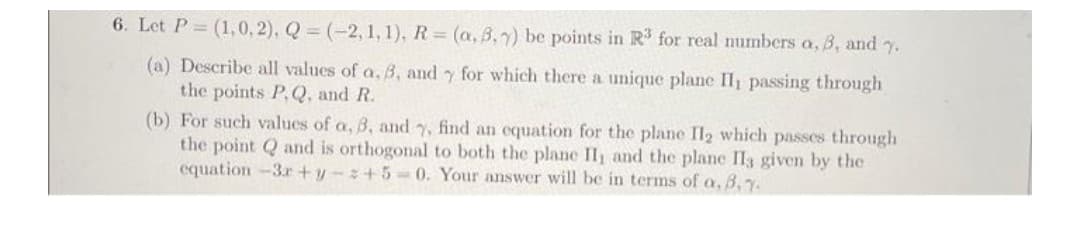 6. Let P= (1,0,2), Q = (-2, 1,1), R (a, B,7) be points in R for real numbers a, 3, and 7.
(a) Describe all values of a, B, and y for which there a unique plane Il passing through
the points P,Q, and R.
(b) For such values of a, 3, and y, find an cquation for the plane Il2 which passes through
the point Q and is orthogonal to both the plane II, and the plane Il3 given by the
equation -3r +y-+5-0. Your answer will be in terms of a, B,y.
