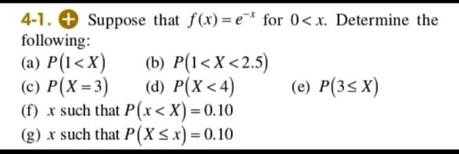 4-1.
Suppose that f(x)= e¯* for 0< x. Determine the
following:
(a) P(1<X)
(c) P(X=3)
(f) x such that P(x< X) = 0.10
(g) x such that P(X<x) = 0.10
(b) P(1<X<2.5)
(d) P(X < 4)
(e) P(3s X)
