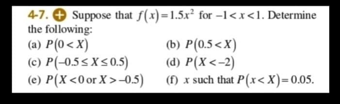 4-7. O Suppose that f(x)=1.5x² for -1<x<1. Determine
the following:
(a) P(0<X)
(c) P(-0.5<X<0.5)
(e) P(X<0 or X >-0.5)
(b) P(0.5<X)
(d) P(X<-2)
(f) x such that P (x<X)=0.05.
