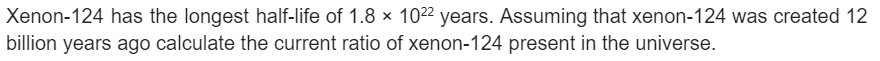 Xenon-124 has the longest half-life of 1.8 x 10²2 years. Assuming that xenon-124 was created 12
billion years ago calculate the current ratio of xenon-124 present in the universe.