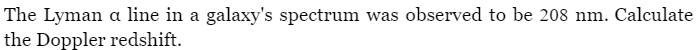 The Lyman a line in a galaxy's spectrum was observed to be 208 nm. Calculate
the Doppler redshift.