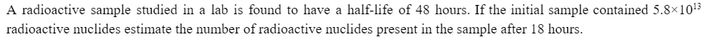 A radioactive sample studied in a lab is found to have a half-life of 48 hours. If the initial sample contained 5.8×10¹3
radioactive nuclides estimate the number of radioactive nuclides present in the sample after 18 hours.