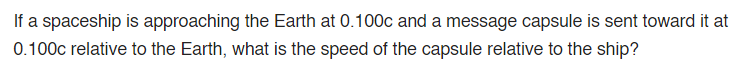 If a spaceship is approaching the Earth at 0.100c and a message capsule is sent toward it at
0.100c relative to the Earth, what is the speed of the capsule relative to the ship?