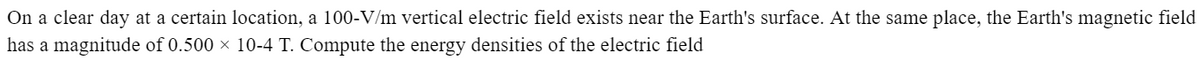 On a clear day at a certain location, a 100-V/m vertical electric field exists near the Earth's surface. At the same place, the Earth's magnetic field
has a magnitude of 0.500 × 10-4 T. Compute the energy densities of the electric field