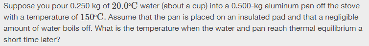 Suppose you pour 0.250 kg of 20.0°C water (about a cup) into a 0.500-kg aluminum pan off the stove
with a temperature of 150°C. Assume that the pan is placed on an insulated pad and that a negligible
amount of water boils off. What is the temperature when the water and pan reach thermal equilibrium a
short time later?