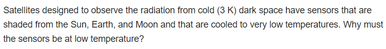 Satellites designed to observe the radiation from cold (3 K) dark space have sensors that are
shaded from the Sun, Earth, and Moon and that are cooled to very low temperatures. Why must
the sensors be at low temperature?