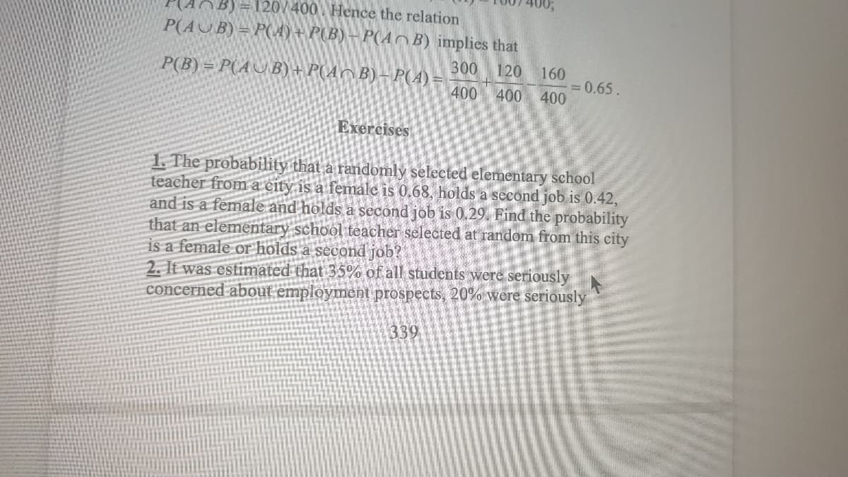 B)=120/400 Hence the relation
P(AUB) = P(A) + P(B) – P(A^ B) implies that
300
P(B) = P(AUB)+ P(AC B) – P(A)
120 160
= 0.65.
400 400 400
Exercises
1. The probability that a randomly selected elementary school
teacher from a city is a female is 0.68, holds a second job is 0.42,
and is a female and holds a second job is 0.29. Find the probability
that an elementary school teacher selected at random from this city
is a female or holds a second job?
2. It was estimated that 35% of all students were seriously
concerned about emplóyment prospects, 20% were seriously
339
