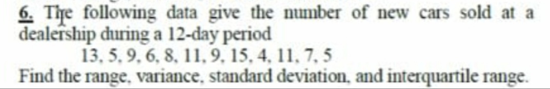 6. The following data give the number of new cars sold at a
dealership during a 12-day period
13, 5, 9, 6, 8, 11,9, 15, 4, 11, 7, 5
Find the range, variance, standard deviation, and interquartile range.
