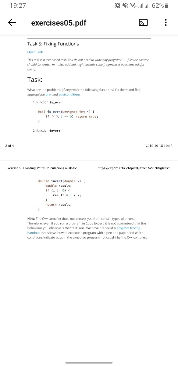 19:27
O N{ ll 62%
exercises05.pdf
Task 5: Fixing Functions
Open Task
This tosk is a text based task. You do not need to write any program/C++ file: the onswer
should be written in main.md (and might include code fragments if questions ask for
them).
Task:
What are the problems (if any) with the following functions? Fix them and find
appropriate pre- and postconditions.
1. function is_even:
bool is_even (unsigned int i) {
if (1 % 2 == 0) return true;
2. function invert:
3 of 4.
2019-10-15 10:45
Exercise 5: Floating Point Calculations & Basic..
https://expert.ethz.ch/print/ifme1/AS19/XGRNV..
double invert(double x) {
double result;
if (x != 0) {
result = 1 / x;
return result;
Hint: The C++ compiler does not protect you from certain types of errors.
Therefore, even if you run a program in Code Expert, it is not guaranteed that the
behaviour you observe is the "real" one. We have prepared a program tracing
handout that shows how to execute a program with a pen and paper and which
conditions indicate bugs in the executed program not caught by the C++ compiler.
