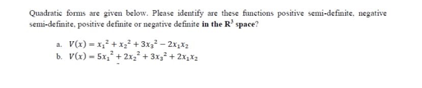 Quadratic forms are given below. Please identify are these functions positive semi-definite, negative
semi-definite, positive definite or negative definite in the R' space?
a. V(x) = x,² + xz² + 3x3² – 2x1x2
b. V(x) = 5x,* + 2x2² + 3x3² + 2x1x2
%3D
