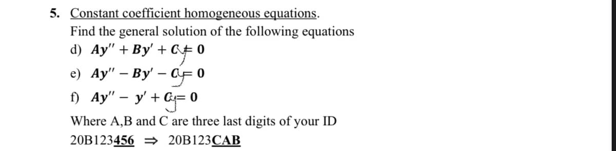 5. Constant coefficient homogeneous equations.
Find the general solution of the following equations
d) Ay" + By' + C# 0
af
e) Ay" - By' - CF 0
f) Ay" - y' + G=0
Where A,B and C are three last digits of your ID
20B123456 ⇒ 20B123CAB