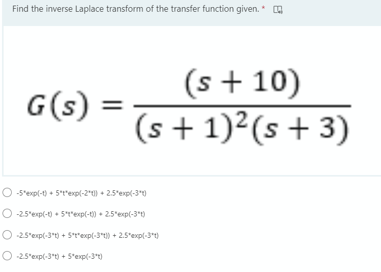 Find the inverse Laplace transform of the transfer function given. *
(s + 10)
(s + 1)²(s+ 3)
G(s)
%3D
O -5*exp(-t) + 5*t*exp(-2*t)) + 2.5*exp(-3*t)
O -2.5*exp(-t) + 5*t*exp(-t)) + 2.5*exp(-3*t)
-2.5*exp(-3*t) + 5*t*exp(-3*t)) + 2.5*exp(-3*t)
O -2.5*exp(-3*t) + 5*exp(-3*t)
