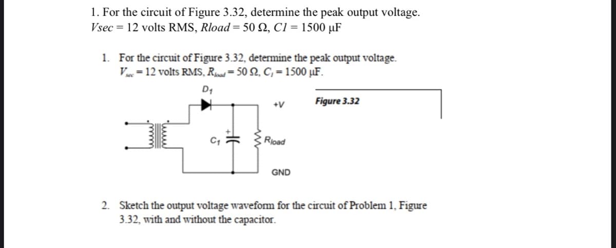 1. For the circuit of Figure 3.32, determine the peak output voltage.
Vsec = 12 volts RMS, Rload = 50 92, C1 = 1500 μF
1. For the circuit of Figure 3.32, determine the peak output voltage.
V = 12 volts RMS, Road=50 92, C₁ = 1500 μF.
D₁
C₁
+V
Rload
GND
Figure 3.32
2. Sketch the output voltage waveform for the circuit of Problem 1, Figure
3.32, with and without the capacitor.