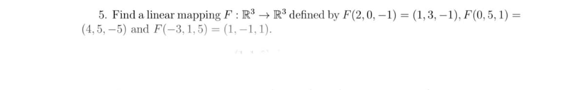 5. Find a linear mapping F : R³ → R³ defined by F(2,0, – 1) = (1,3, –1), F(0, 5, 1) =
(4, 5, – 5) and F(-3, 1, 5) = (1, –1, 1).
