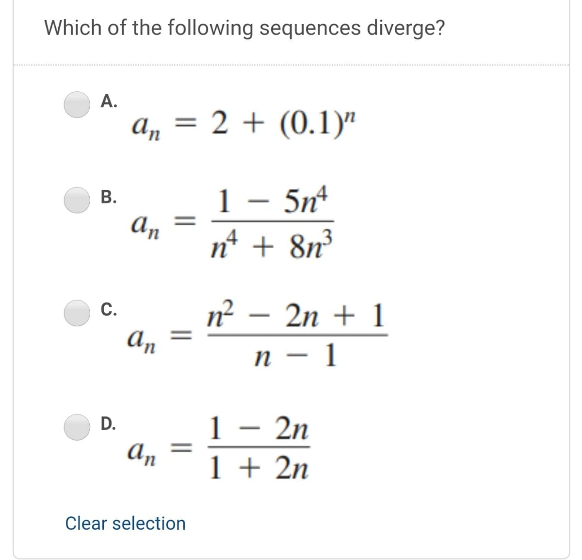 Which of the following sequences diverge?
А.
a, = 2 + (0.1)"
%3D
1 – 5nº
n* + 8n³
В.
An
n² -
С.
2n + 1
An
п — 1
2n
1
An
D.
-
1 + 2n
Clear selection
