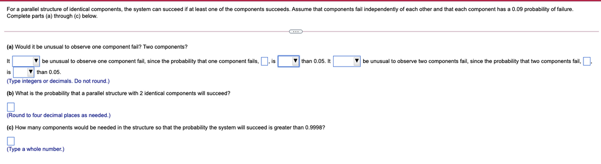 For a parallel structure of identical components, the system can succeed if at least one of the components succeeds. Assume that components fail independently of each other and that each component has a 0.09 probability of failure.
Complete parts (a) through (c) below.
(a) Would it be unusual to observe one component fail? Two components?
It
V be unusual to observe one component fail, since the probability that one component fails,
|, is
V than 0.05. It
V be unusual to observe two components fail, since the probability that two components fail,
is
V than 0.05.
(Type integers or decimals. Do not round.)
(b) What is the probability that a parallel structure with 2 identical components will succeed?
(Round to four decimal places as needed.)
(c) How many components would be needed in the structure so that the probability the system will succeed is greater than 0.9998?
(Type a whole number.)
