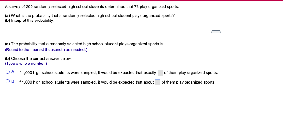 A survey of 200 randomly selected high school students determined that 72 play organized sports.
(a) What is the probability that a randomly selected high school student plays organized sports?
(b) Interpret this probability.
(a) The probability that a randomly selected high school student plays organized sports is
(Round to the nearest thousandth as needed.)
(b) Choose the correct answer below.
(Type a whole number.)
O A. If 1,000 high school students were sampled, it would be expected that exactly
of them play organized sports.
O B. If 1,000 high school students were sampled, it would be expected that about
| of them play organized sports.
