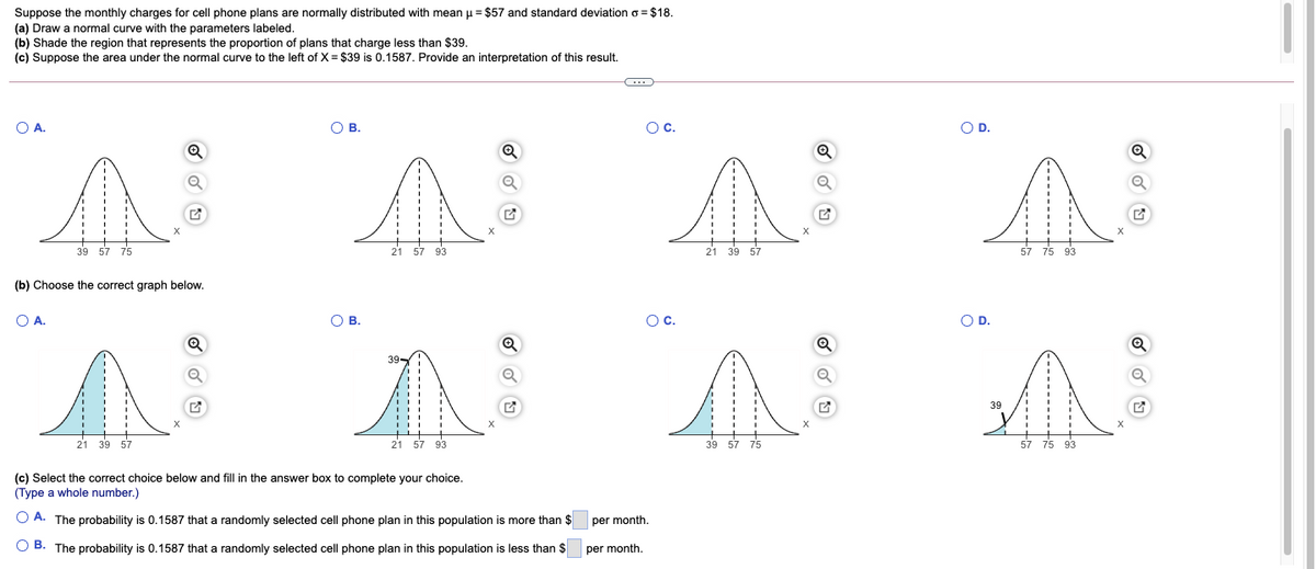 Suppose the monthly charges for cell phone plans are normally distributed with mean u= $57 and standard deviation o = $18.
(a) Draw a normal curve with the parameters labeled.
(b) Shade the region that represents the proportion of plans that charge less than $39.
(c) Suppose the area under the normal curve to the left of X = $39 is 0.1587. Provide an interpretation of this result.
O A.
O B.
Oc.
OD.
39 57 75
21 57 93
21 39 57
57 75 93
(b) Choose the correct graph below.
O A.
О В.
Oc.
OD.
39-
39
21 39 57
21 57
93
39 57 75
57 75 93
(c) Select the correct choice below and fill in the answer box to complete your choice.
(Type a whole number.)
O A. The probability is 0.1587 that a randomly selected cell phone plan in this population is more than $
per month.
O B. The probability is 0.1587 that a randomly selected cell phone plan in this population is less than $
per month.
