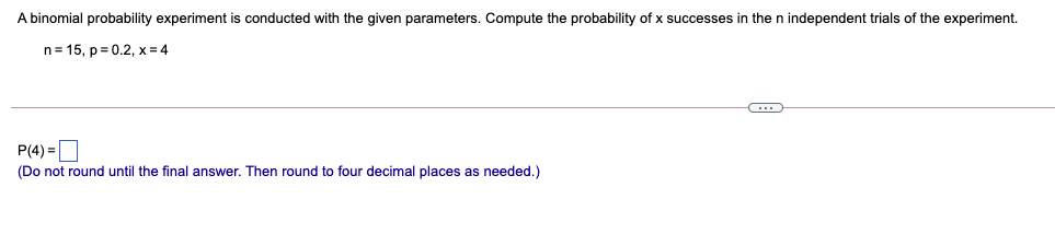 A binomial probability experiment is conducted with the given parameters. Compute the probability of x successes in the n independent trials of the experiment.
n= 15, p = 0.2, x = 4
P(4) =O
(Do not round until the final answer. Then round to four decimal places as needed.)
