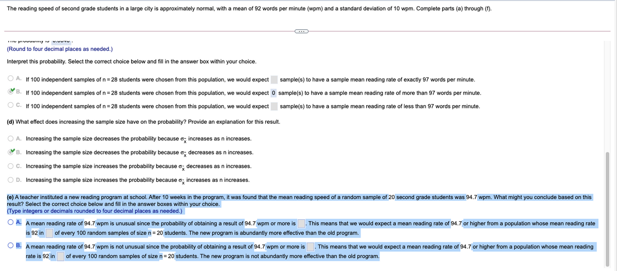 The reading speed of second grade students in a large city is approximately normal, with
mean of 92 words per minute (wpm) and
standard deviation of 10 wpm. Complete parts (a) through (f).
(Round to four decimal places as needed.)
Interpret this probability. Select the correct choice below and fill in the answer box within your choice.
O A. If 100 independent samples of n = 28 students were chosen from this population, we would expect
sample(s) to have a sample mean reading rate of exactly 97 words per minute.
O B. If 100 independent samples of n= 28 students were chosen from this population, we would expect 0 sample(s) to have a sample mean reading rate of more than 97 words per minute.
O C. If 100 independent samples of n = 28 students were chosen from this population, we would expect
sample(s) to have a sample mean reading rate of less than 97 words per minute.
(d) What effect does increasing the sample size have on the probability? Provide an explanation for this result.
A. Increasing the sample size decreases the probability because o; increases as n increases.
O B. Increasing the sample size decreases the probability because o; decreases as n increases.
O C. Increasing the sample size increases the probability because o; decreases as n increases.
O D. Increasing the sample size increases the probability because o; increases as n increases.
(e) A teacher instituted a new reading program at school. After 10 weeks in the program, it was found that the mean reading speed of a random sample of 20 second grade students was 94.7 wpm. What might you conclude based on this
result? Select the correct choice below and fill in the answer boxes within your choice.
(Type integers or decimals rounded to four decimal places as needed.)
O A. A mean reading rate of 94.7 wpm is unusual since the probability of obtaining a result of 94.7 wpm or more is
is 92 in
This means that we would expect a mean reading rate of 94.7 or higher from a population whose mean reading rate
of every 100 random samples of size n = 20 students. The new program is abundantly more effective than the old program.
O B. A mean reading rate of 94.7 wpm is not unusual since the probability of obtaining
result of 94.7 wpm or more is
. This means that we would expect a mean reading rate of 94.7 or higher from a population whose mean reading
rate is 92 in
of every 100 random samples of size n= 20 students. The new program is not abundantly more effective than the old program.
