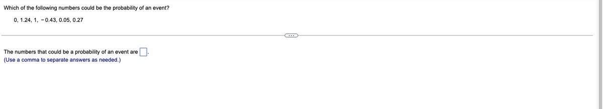 Which of the following numbers could be the probability of an event?
0, 1.24, 1, -0.43, 0.05, 0.27
...
The numbers that could be a probability of an event are
(Use a comma to separate answers as needed.)
