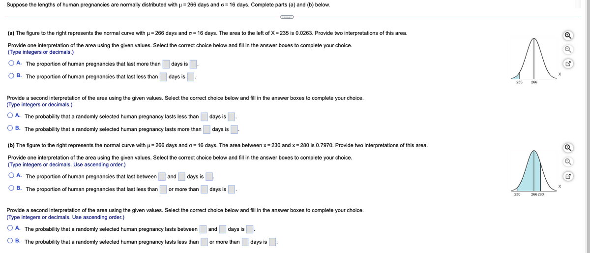 Suppose the lengths of human pregnancies are normally distributed with u = 266 days and o = 16 days. Complete parts (a) and (b) below.
(a) The figure to the right represents the normal curve with µ = 266 days and o = 16 days. The area to the left of X = 235 is 0.0263. Provide two interpretations of this area.
Provide one interpretation of the area using the given values. Select the correct choice below and fill in the answer boxes to complete your choice.
(Type integers or decimals.)
O A. The proportion of human pregnancies that last more than
days is
O B. The proportion of human pregnancies that last less than
days is
235
Provide a second interpretation of the area using the given values. Select the correct choice below and fill in the answer boxes to complete your choice.
(Type integers or decimals.)
O A. The probability that a randomly selected human pregnancy lasts less than
days is
O B. The probability that a randomly selected human pregnancy lasts more than
days is
(b) The figure to the right represents the normal curve with u= 266 days and o = 16 days. The area between x= 230 and x= 280 is 0.7970. Provide
interpretations of this area.
Provide one interpretation of the area using the given values. Select the correct choice below and fill in the answer boxes to complete your choice.
(Type integers or decimals. Use ascending order.)
O A. The proportion of human pregnancies that last between
and
days is
O B. The proportion of human pregnancies that last less than
or more than
days is
230
266 280
Provide a second interpretation of the area using the given values. Select the correct choice below and fill in the answer boxes to complete your choice.
(Type integers or decimals. Use ascending order.)
O A. The probability that a randomly selected human pregnancy lasts between
and
days is
O B. The probability that a randomly selected human pregnancy lasts less than
or more than
days is
