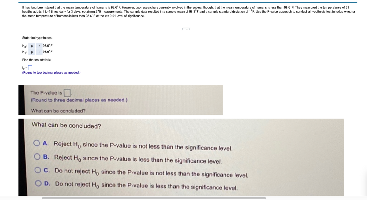 humans is 98.6°F. However, two researchers currently involved in the subject thought that the mean temperature of humans is less than 98.6°F. They measured the temperatures of 61
It has long been stated that the mean temperature
healthy adults 1 to 4 times daily for 3 days, obtaining 275 measurements. The sample data resulted in a sample mean of 98.3°F and a sample standard deviation of 1°F. Use the P-value approach to conduct a hypothesis test to judge whether
the mean temperature of humans is less than 98.6°F at the a = 0.01 level of significance.
State the hypotheses
Họ: H
98.6°F
H: H
98.6°F
Find the test statistic.
(Round to two decimal places as needed.)
The P-value is.
(Round to three decimal places as needed.)
What can be concluded?
What can be concluded?
A. Reject Ho since the P-value is not less than the significance level.
B. Reject Ho since the P-value is less than the significance level.
C. Do not reject H, since the P-value is not less than the significance level.
D. Do not reject Ho since the P-value is less than the significance level.
